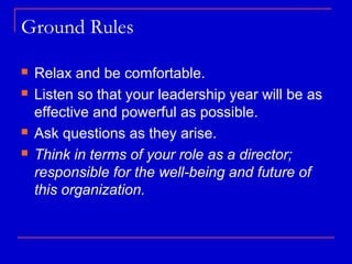 Ground Rules

   Relax and be comfortable.
   Listen so that your leadership year will be as
    effective and powerful as possible.
   Ask questions as they arise.
   Think in terms of your role as a director;
    responsible for the well-being and future of
    this organization.
 