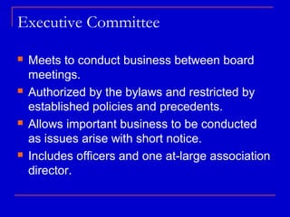 Executive Committee

   Meets to conduct business between board
    meetings.
   Authorized by the bylaws and restricted by
    established policies and precedents.
   Allows important business to be conducted
    as issues arise with short notice.
   Includes officers and one at-large association
    director.
 