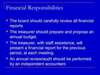 Financial Responsibilities

   The board should carefully review all financial
    reports.
   The treasurer should prepare and propose an
    annual budget.
   The treasurer, with staff assistance, will
    present a financial report for the previous
    period, at each meeting.
   An annual review/audit should be performed
    by an independent accountant.
 