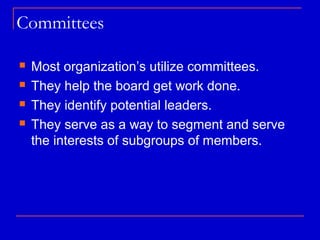 Committees

   Most organization’s utilize committees.
   They help the board get work done.
   They identify potential leaders.
   They serve as a way to segment and serve
    the interests of subgroups of members.
 