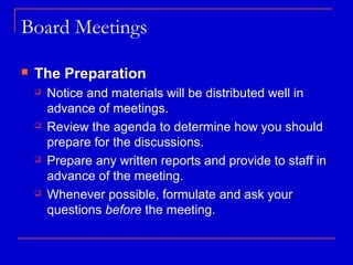 Board Meetings

   The Preparation
       Notice and materials will be distributed well in
        advance of meetings.
       Review the agenda to determine how you should
        prepare for the discussions.
       Prepare any written reports and provide to staff in
        advance of the meeting.
       Whenever possible, formulate and ask your
        questions before the meeting.
 