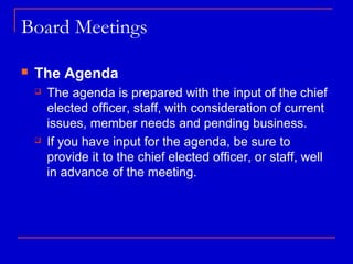 Board Meetings

   The Agenda
       The agenda is prepared with the input of the chief
        elected officer, staff, with consideration of current
        issues, member needs and pending business.
       If you have input for the agenda, be sure to
        provide it to the chief elected officer, or staff, well
        in advance of the meeting.
 