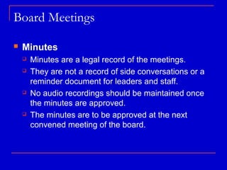 Board Meetings

   Minutes
       Minutes are a legal record of the meetings.
       They are not a record of side conversations or a
        reminder document for leaders and staff.
       No audio recordings should be maintained once
        the minutes are approved.
       The minutes are to be approved at the next
        convened meeting of the board.
 