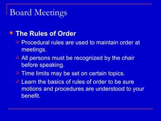 Board Meetings

   The Rules of Order
       Procedural rules are used to maintain order at
        meetings.
       All persons must be recognized by the chair
        before speaking.
       Time limits may be set on certain topics.
       Learn the basics of rules of order to be sure
        motions and procedures are understood to your
        benefit.
 