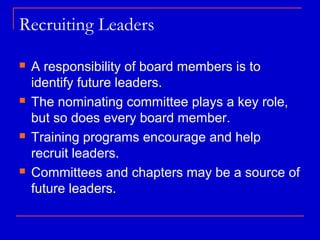 Recruiting Leaders

   A responsibility of board members is to
    identify future leaders.
   The nominating committee plays a key role,
    but so does every board member.
   Training programs encourage and help
    recruit leaders.
   Committees and chapters may be a source of
    future leaders.
 
