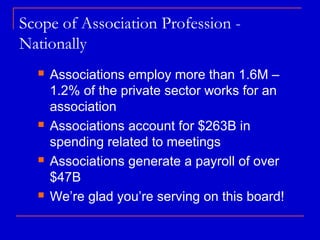Scope of Association Profession -
Nationally
     Associations employ more than 1.6M –
      1.2% of the private sector works for an
      association
     Associations account for $263B in
      spending related to meetings
     Associations generate a payroll of over
      $47B
     We’re glad you’re serving on this board!
 