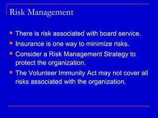 Risk Management

   There is risk associated with board service.
   Insurance is one way to minimize risks.
   Consider a Risk Management Strategy to
    protect the organization.
   The Volunteer Immunity Act may not cover all
    risks associated with the organization.
 