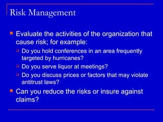 Risk Management

   Evaluate the activities of the organization that
    cause risk; for example:
       Do you hold conferences in an area frequently
        targeted by hurricanes?
       Do you serve liquor at meetings?
       Do you discuss prices or factors that may violate
        antitrust laws?
   Can you reduce the risks or insure against
    claims?
 