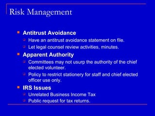 Risk Management

    Antitrust Avoidance
        Have an antitrust avoidance statement on file.
        Let legal counsel review activities, minutes.
    Apparent Authority
        Committees may not usurp the authority of the chief
         elected volunteer.
        Policy to restrict stationery for staff and chief elected
         officer use only.
    IRS Issues
        Unrelated Business Income Tax
        Public request for tax returns.
 