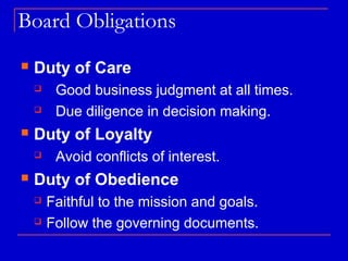 Board Obligations
   Duty of Care
        Good business judgment at all times.
        Due diligence in decision making.
   Duty of Loyalty
        Avoid conflicts of interest.
   Duty of Obedience
       Faithful to the mission and goals.
       Follow the governing documents.
 