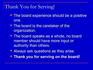 Thank You for Serving!
     The board experience should be a positive
      one.
     The board is the caretaker of the
      organization.
     The board speaks as a whole, no board
      member should have more input or
      authority than others.
     Always ask questions as they arise.
     Thank you for serving on the board!
 