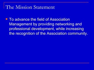 The Mission Statement

   To advance the field of Association
    Management by providing networking and
    professional development, while increasing
    the recognition of the Association community.
 