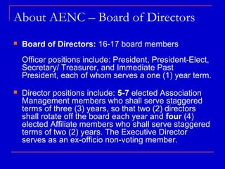 About AENC – Board of Directors
   Board of Directors: 16-17 board members
    Officer positions include: President, President-Elect,
    Secretary/ Treasurer, and Immediate Past
    President, each of whom serves a one (1) year term.
   Director positions include: 5-7 elected Association
    Management members who shall serve staggered
    terms of three (3) years, so that two (2) directors
    shall rotate off the board each year and four (4)
    elected Affiliate members who shall serve staggered
    terms of two (2) years. The Executive Director
    serves as an ex-officio non-voting member.
 