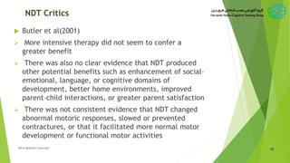 NDT Critics
 Butler et al(2001)
 More intensive therapy did not seem to confer a
greater benefit
 There was also no clear evidence that NDT produced
other potential benefits such as enhancement of social–
emotional, language, or cognitive domains of
development, better home environments, improved
parent–child interactions, or greater parent satisfaction
 There was not consistent evidence that NDT changed
abnormal motoric responses, slowed or prevented
contractures, or that it facilitated more normal motor
development or functional motor activities
10New Bobath Concept
 