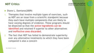 NDT Critics
 Diane L. Damiano(2009)
1. Therapies that involve multiple types of exercises, such
as NDT are an issue from a scientific standpoint because
they each have multiple components that are likely to
have varying degrees of evidence. These programs should
be dissected so that the active ingredients can be
identified and retained if superior to other alternatives
and ineffective ones discarded.
2. The fact that NDT has failed to demonstrate superiority
over any alternative treatments to which they have been
compared is also a concern
11New Bobath Concept
 