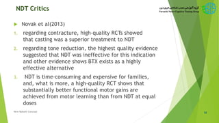 NDT Critics
 Novak et al(2013)
1. regarding contracture, high-quality RCTs showed
that casting was a superior treatment to NDT
2. regarding tone reduction, the highest quality evidence
suggested that NDT was ineffective for this indication
and other evidence shows BTX exists as a highly
effective alternative
3. NDT is time-consuming and expensive for families,
and, what is more, a high-quality RCT shows that
substantially better functional motor gains are
achieved from motor learning than from NDT at equal
doses
12New Bobath Concept
 