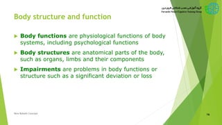Body structure and function
 Body functions are physiological functions of body
systems, including psychological functions
 Body structures are anatomical parts of the body,
such as organs, limbs and their components
 Impairments are problems in body functions or
structure such as a significant deviation or loss
New Bobath Concept 16
 