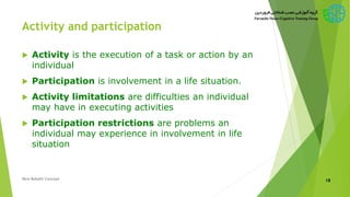 Activity and participation
 Activity is the execution of a task or action by an
individual
 Participation is involvement in a life situation.
 Activity limitations are difficulties an individual
may have in executing activities
 Participation restrictions are problems an
individual may experience in involvement in life
situation
New Bobath Concept 18
 