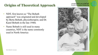Origins of Theoretical Approach
• NDT, first known as “The Bobath
approach” was originated and developed
by Berta Bobath, physiotherapist, and Dr.
Karel Bobath in the late 1940s
• Name Bobath is still used in many
countries, NDT is the name commonly
used in North America
2New Bobath Concept
 