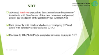 NDT
 Advanced hands-on approach to the examination and treatment of
individuals with disturbances of function, movement and postural
control due to a lesion of the central nervous system (CNS)
 Used primarily with children who have cerebral palsy (CP) and
adults with cerebral vascular accidents (CVA)
 Practiced by OT, PT, SLP who completed advanced training in NDT
3New Bobath Concept
 