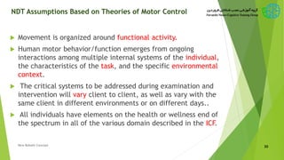 NDT Assumptions Based on Theories of Motor Control
 Movement is organized around functional activity.
 Human motor behavior/function emerges from ongoing
interactions among multiple internal systems of the individual,
the characteristics of the task, and the specific environmental
context.
 The critical systems to be addressed during examination and
intervention will vary client to client, as well as vary with the
same client in different environments or on different days..
 All individuals have elements on the health or wellness end of
the spectrum in all of the various domain described in the ICF.
30New Bobath Concept
 