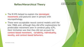 Reflex/Hierarchical Theory
 The R/HTs helped to explain the stereotypic
movements and postures seen in persons with
neuropathology.
 These were acceptable neural control models until the
late 1960s and, although they did offer explanations for
predictable movement seen in cerebral palsy (CP),
their limitation was that they did not account for
context-based movement, variability, individuality,
novelty, and context-based behaviors.
37New Bobath Concept
 