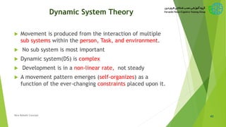Dynamic System Theory
 Movement is produced from the interaction of multiple
sub systems within the person, Task, and environment.
 No sub system is most important
 Dynamic system(DS) is complex
 Development is in a non-linear rate, not steady
 A movement pattern emerges (self-organizes) as a
function of the ever-changing constraints placed upon it.
43New Bobath Concept
 