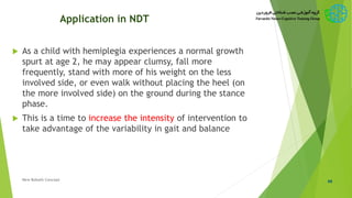 Application in NDT
 As a child with hemiplegia experiences a normal growth
spurt at age 2, he may appear clumsy, fall more
frequently, stand with more of his weight on the less
involved side, or even walk without placing the heel (on
the more involved side) on the ground during the stance
phase.
 This is a time to increase the intensity of intervention to
take advantage of the variability in gait and balance
46New Bobath Concept
 