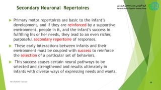Secondary Neuronal Repertoires
 Primary motor repertoires are basic to the infant’s
development, and if they are reinforced by a supportive
environment, people in it, and the infant’s success in
fulfilling his or her needs, they lead to an even richer,
purposeful secondary repertoire of responses.
 These early interactions between infants and their
environment must be coupled with success to reinforce
the selection of a particular set of behaviors.
 This success causes certain neural pathways to be
selected and strengthened and results ultimately in
infants with diverse ways of expressing needs and wants.
49New Bobath Concept
 