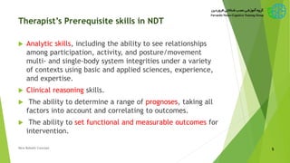 Therapist’s Prerequisite skills in NDT
 Analytic skills, including the ability to see relationships
among participation, activity, and posture/movement
multi- and single-body system integrities under a variety
of contexts using basic and applied sciences, experience,
and expertise.
 Clinical reasoning skills.
 The ability to determine a range of prognoses, taking all
factors into account and correlating to outcomes.
 The ability to set functional and measurable outcomes for
intervention.
5New Bobath Concept
 