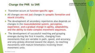 Change the PNR to SNR
 Transition occurs at function-specific ages
 All changes are not just changes in synaptic formation and
neural circuitry.
 The development of secondary repertoires also depends on
changes in the musculoskeletal system, perception,
experience, and a gradual change in agility, adaptability,
and the ability to make complex movement sequences.
 The development of successful reaching and grasping
emerges during the first 4 months, changing from
movements that are variable in path, speed, and accuracy,
and only grossly directed toward the object, to reaching
movements with mature kinematics involving fewer
movement units 50
New Bobath Concept
 