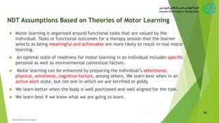 NDT Assumptions Based on Theories of Motor Learning
 Motor learning is organized around functional tasks that are valued by the
individual. Tasks or functional outcomes for a therapy session that the learner
selects as being meaningful and achievable are more likely to result in real motor
learning.
 An optimal state of readiness for motor learning in an individual includes specific
personal as well as environmental contextual factors.
 Motor learning can be enhanced by preparing the individual’s attentional,
physical, emotional, cognitive factors, among others. We learn best when in an
active alert state, but not one in which we are terrified or giddy.
 We learn better when the body is well positioned and well aligned for the task.
 We learn best if we know what we are going to learn.
52
New Bobath Concept
 