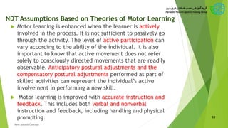 NDT Assumptions Based on Theories of Motor Learning
 Motor learning is enhanced when the learner is actively
involved in the process. It is not sufficient to passively go
through the activity. The level of active participation can
vary according to the ability of the individual. It is also
important to know that active movement does not refer
solely to consciously directed movements that are readily
observable. Anticipatory postural adjustments and the
compensatory postural adjustments performed as part of
skilled activities can represent the individual’s active
involvement in performing a new skill.
 Motor learning is improved with accurate instruction and
feedback. This includes both verbal and nonverbal
instruction and feedback, including handling and physical
prompting. 53
New Bobath Concept
 