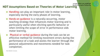 NDT Assumptions Based on Theories of Motor Learning
 Handling can play an important role in motor learning,
especially during the early phases of learning.
 Hands-on guidance is a naturally occurring, motor
teaching strategy that influences motor learning and is
particularly useful when eliciting specific behavior or
when limiting the scope of error in performance aids
motor learning.
 Physical or verbal guidance during the task can be an
effective method for limiting movement errors during the
performance of a task and assists the learner through the
postural adjustments and movements needed for task
completion.
54New Bobath Concept
 