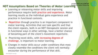 NDT Assumptions Based on Theories of Motor Learning
 Learning or relearning motor skills and improving
performance require both practice and experience. Motor
learning results as the individual gains experience and
practice in functional contexts.
 Repetition through practice is an important component in
motor learning. Activities that are task specific and that
the client repeats, both in an NDT therapeutic session and
in functional ways in other settings, have a better chance
of becoming part of the client’s movement repertoire.
 Practicing novel skills, with increasing degrees of
challenge, is important to motor learning.
 Changes in motor skills occur under conditions that most
closely resemble the conditions the client will normally
encounter during the performance of that skill. 55
New Bobath Concept
 