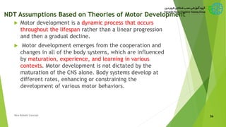 NDT Assumptions Based on Theories of Motor Development
 Motor development is a dynamic process that occurs
throughout the lifespan rather than a linear progression
and then a gradual decline.
 Motor development emerges from the cooperation and
changes in all of the body systems, which are influenced
by maturation, experience, and learning in various
contexts. Motor development is not dictated by the
maturation of the CNS alone. Body systems develop at
different rates, enhancing or constraining the
development of various motor behaviors.
56New Bobath Concept
 