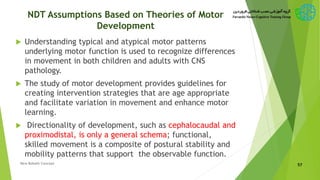NDT Assumptions Based on Theories of Motor
Development
 Understanding typical and atypical motor patterns
underlying motor function is used to recognize differences
in movement in both children and adults with CNS
pathology.
 The study of motor development provides guidelines for
creating intervention strategies that are age appropriate
and facilitate variation in movement and enhance motor
learning.
 Directionality of development, such as cephalocaudal and
proximodistal, is only a general schema; functional,
skilled movement is a composite of postural stability and
mobility patterns that support the observable function.
57New Bobath Concept
 