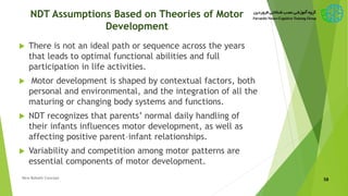 NDT Assumptions Based on Theories of Motor
Development
 There is not an ideal path or sequence across the years
that leads to optimal functional abilities and full
participation in life activities.
 Motor development is shaped by contextual factors, both
personal and environmental, and the integration of all the
maturing or changing body systems and functions.
 NDT recognizes that parents’ normal daily handling of
their infants influences motor development, as well as
affecting positive parent–infant relationships.
 Variability and competition among motor patterns are
essential components of motor development.
58New Bobath Concept
 