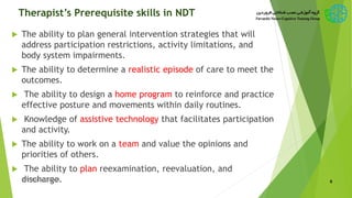 Therapist’s Prerequisite skills in NDT
 The ability to plan general intervention strategies that will
address participation restrictions, activity limitations, and
body system impairments.
 The ability to determine a realistic episode of care to meet the
outcomes.
 The ability to design a home program to reinforce and practice
effective posture and movements within daily routines.
 Knowledge of assistive technology that facilitates participation
and activity.
 The ability to work on a team and value the opinions and
priorities of others.
 The ability to plan reexamination, reevaluation, and
discharge. 6New Bobath Concept
 