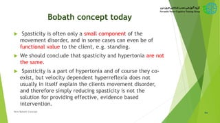 Bobath concept today
 Spasticity is often only a small component of the
movement disorder, and in some cases can even be of
functional value to the client, e.g. standing.
 We should conclude that spasticity and hypertonia are not
the same.
 Spasticity is a part of hypertonia and of course they co-
exist, but velocity dependent hyperreflexia does not
usually in itself explain the clients movement disorder,
and therefore simply reducing spasticity is not the
solution for providing effective, evidence based
intervention.
60New Bobath Concept
 