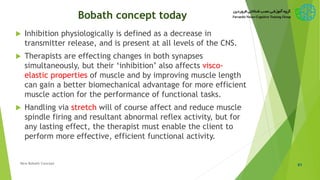 Bobath concept today
 Inhibition physiologically is defined as a decrease in
transmitter release, and is present at all levels of the CNS.
 Therapists are effecting changes in both synapses
simultaneously, but their ‘inhibition’ also affects visco-
elastic properties of muscle and by improving muscle length
can gain a better biomechanical advantage for more efficient
muscle action for the performance of functional tasks.
 Handling via stretch will of course affect and reduce muscle
spindle firing and resultant abnormal reflex activity, but for
any lasting effect, the therapist must enable the client to
perform more effective, efficient functional activity.
61New Bobath Concept
 