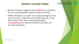 Bobath concept today
 Recent evidence suggests that weakness is a problem
for the neurologically impaired adult and child.
 While therapists can work to increase strength by the
use of activity, repetition and weight bearing, it has
been shown that when used appropriately,
strengthening can improve function and does not
increase spasticity.
62New Bobath Concept
 