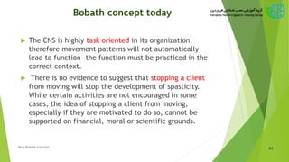 Bobath concept today
 The CNS is highly task oriented in its organization,
therefore movement patterns will not automatically
lead to function- the function must be practiced in the
correct context.
 There is no evidence to suggest that stopping a client
from moving will stop the development of spasticity.
While certain activities are not encouraged in some
cases, the idea of stopping a client from moving,
especially if they are motivated to do so, cannot be
supported on financial, moral or scientific grounds.
63New Bobath Concept
 
