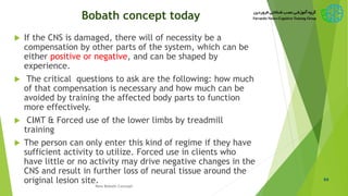 Bobath concept today
 If the CNS is damaged, there will of necessity be a
compensation by other parts of the system, which can be
either positive or negative, and can be shaped by
experience.
 The critical questions to ask are the following: how much
of that compensation is necessary and how much can be
avoided by training the affected body parts to function
more effectively.
 CIMT & Forced use of the lower limbs by treadmill
training
 The person can only enter this kind of regime if they have
sufficient activity to utilize. Forced use in clients who
have little or no activity may drive negative changes in the
CNS and result in further loss of neural tissue around the
original lesion site. 64
New Bobath Concept
 