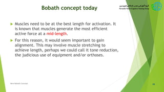 Bobath concept today
 Muscles need to be at the best length for activation. It
is known that muscles generate the most efficient
active force at a mid-length.
 For this reason, it would seem important to gain
alignment. This may involve muscle stretching to
achieve length, perhaps we could call it tone reduction,
the judicious use of equipment and/or orthoses.
65New Bobath Concept
 