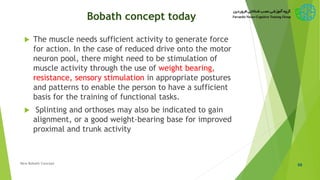 Bobath concept today
 The muscle needs sufficient activity to generate force
for action. In the case of reduced drive onto the motor
neuron pool, there might need to be stimulation of
muscle activity through the use of weight bearing,
resistance, sensory stimulation in appropriate postures
and patterns to enable the person to have a sufficient
basis for the training of functional tasks.
 Splinting and orthoses may also be indicated to gain
alignment, or a good weight-bearing base for improved
proximal and trunk activity
66New Bobath Concept
 