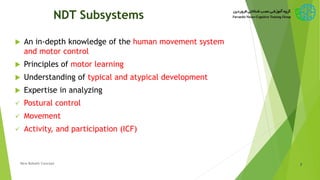 NDT Subsystems
 An in-depth knowledge of the human movement system
and motor control
 Principles of motor learning
 Understanding of typical and atypical development
 Expertise in analyzing
 Postural control
 Movement
 Activity, and participation (ICF)
7New Bobath Concept
 