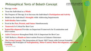 Philosophical Tents of Bobath Concept
 Therapy works
 Treat the Individual as a Whole
 The Purpose of Therapy Is to Increase the Individual’s Participation and Activity
 Build on the Individual’s Strengths while Addressing Impairments
 Individualize Intervention
 Treat in the Past, Present, and Future Simultaneously
 Teamwork Is Critical for Best Care
 Typical Development Provides an Important Framework for Examination and
Intervention
 Active Carryover throughout Daily Life Is Important for Best Care
 NDT Reflects a Hands-on Intervention Process to Enhance Outcomes
 The Living Concept: The Integration of Classic NDT Tenets with Current Scientific
Findings and Principles of Neuroplasticity, Motor Control, Motor Development, and Motor
Learning
8New Bobath Concept
 