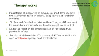 Therapy works
 Evans-Rogers et al reported on outcomes of short-term intensive
NDT intervention based on parental perspectives and functional
outcomes
 Girolami and Campbell reported on the efficacy of NDT treatment
for infants born prematurely and found improved motor control
 Arndt et al report on the effectiveness in an NDT based trunk
protocol in infants.
 Tsorlakis et al showed the effectiveness of NDT and underline the
need for intensive application of the treatment.
9New Bobath Concept
 