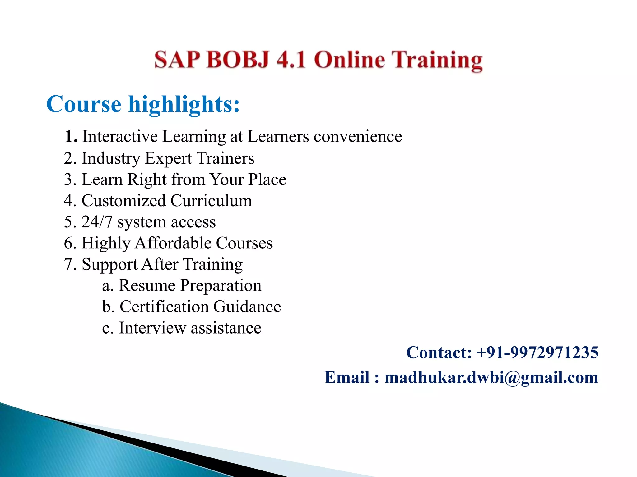 Course highlights:
1. Interactive Learning at Learners convenience
2. Industry Expert Trainers
3. Learn Right from Your Place
4. Customized Curriculum
5. 24/7 system access
6. Highly Affordable Courses
7. Support After Training
a. Resume Preparation
b. Certification Guidance
c. Interview assistance
Contact: +91-9972971235
Email : madhukar.dwbi@gmail.com
 